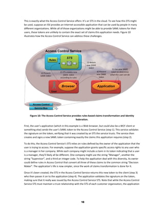 This is exactly what the Access Control Service offers: It’s an STS in the cloud. To see how this STS might
be used, suppose an ISV provides an Internet-accessible application that can be used by people in many
different organizations. While all of those organizations might be able to provide SAML tokens for their
users, these tokens are unlikely to contain the exact set of claims this application needs. Figure 10
illustrates how the Access Control Service can address these challenges.




     Figure 10: The Access Control Service provides rules-based claims transformation and identity
                                              federation.

First, the user’s application (which in this example is a Web browser, but could also be a WCF client or
something else) sends the user’s SAML token to the Access Control Service (step 1). This service validates
the signature on the token, verifying that it was created by an STS the service trusts. The service then
creates and signs a new SAML token containing exactly the claims this application requires (step 2).

To do this, the Access Control Service’s STS relies on rules defined by the owner of the application that the
user is trying to access. For example, suppose the application grants specific access rights to any user who
is a manager in her company. While each company might include a claim in its token indicating that a user
is a manager, they’ll likely all be different. One company might use the string “Manager”, another the
string “Supervisor”, and a third an integer code. To help the application deal with this diversity, its owner
could define rules in Access Control that convert all three of these claims to the common string “Decision
Maker”. The application’s life is now simpler, since the work of claims transformation is done for it.

Once it’s been created, the STS in the Access Control Service returns this new token to the client (step 3)
who then passes it on to the application (step 4). The application validates the signature on the token,
making sure that it really was issued by the Access Control Service STS. Note that while the Access Control
Service STS must maintain a trust relationship with the STS of each customer organization, the application




                                                      18
 