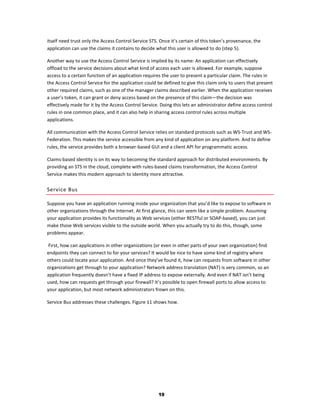 itself need trust only the Access Control Service STS. Once it’s certain of this token’s provenance, the
application can use the claims it contains to decide what this user is allowed to do (step 5).

Another way to use the Access Control Service is implied by its name: An application can effectively
offload to the service decisions about what kind of access each user is allowed. For example, suppose
access to a certain function of an application requires the user to present a particular claim. The rules in
the Access Control Service for the application could be defined to give this claim only to users that present
other required claims, such as one of the manager claims described earlier. When the application receives
a user’s token, it can grant or deny access based on the presence of this claim—the decision was
effectively made for it by the Access Control Service. Doing this lets an administrator define access control
rules in one common place, and it can also help in sharing access control rules across multiple
applications.

All communication with the Access Control Service relies on standard protocols such as WS-Trust and WS-
Federation. This makes the service accessible from any kind of application on any platform. And to define
rules, the service provides both a browser-based GUI and a client API for programmatic access.

Claims-based identity is on its way to becoming the standard approach for distributed environments. By
providing an STS in the cloud, complete with rules-based claims transformation, the Access Control
Service makes this modern approach to identity more attractive.

Service Bus

Suppose you have an application running inside your organization that you’d like to expose to software in
other organizations through the Internet. At first glance, this can seem like a simple problem. Assuming
your application provides its functionality as Web services (either RESTful or SOAP-based), you can just
make those Web services visible to the outside world. When you actually try to do this, though, some
problems appear.

 First, how can applications in other organizations (or even in other parts of your own organization) find
endpoints they can connect to for your services? It would be nice to have some kind of registry where
others could locate your application. And once they’ve found it, how can requests from software in other
organizations get through to your application? Network address translation (NAT) is very common, so an
application frequently doesn’t have a fixed IP address to expose externally. And even if NAT isn’t being
used, how can requests get through your firewall? It’s possible to open firewall ports to allow access to
your application, but most network administrators frown on this.

Service Bus addresses these challenges. Figure 11 shows how.




                                                      19
 