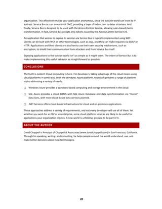 organization. This effectively makes your application anonymous, since the outside world can’t see its IP
address. Service Bus acts as an external DMZ, providing a layer of indirection to deter attackers. And
finally, Service Bus is designed to be used with the Access Control Service, allowing rules-based claims
transformation. In fact, Service Bus accepts only tokens issued by the Access Control Service STS.

An application that wishes to expose its services via Service Bus is typically implemented using WCF.
Clients can be built with WCF or other technologies, such as Java, and they can make requests via SOAP or
HTTP. Applications and their clients are also free to use their own security mechanisms, such as
encryption, to shield their communication from attackers and from Service Bus itself.

Exposing applications to the outside world isn’t as simple as it might seem. The intent of Service Bus is to
make implementing this useful behavior as straightforward as possible.

CONCLUSIONS

The truth is evident: Cloud computing is here. For developers, taking advantage of the cloud means using
cloud platforms in some way. With the Windows Azure platform, Microsoft presents a range of platform
styles addressing a variety of needs:

   Windows Azure provides a Windows-based computing and storage environment in the cloud.

   SQL Azure provides a cloud DBMS with SQL Azure Database and data synchronization via “Huron”
    Data Sync, with more cloud-based data services planned.

   .NET Services offers cloud-based infrastructure for cloud and on-premises applications.

These approaches address a variety of requirements, and not every developer will use all of them. Yet
whether you work for an ISV or an enterprise, some cloud platform services are likely to be useful for
applications your organization creates. A new world is unfolding; prepare to be part of it.

ABOUT THE AUTHOR

David Chappell is Principal of Chappell & Associates (www.davidchappell.com) in San Francisco, California.
Through his speaking, writing, and consulting, he helps people around the world understand, use, and
make better decisions about new technologies.




                                                      21
 