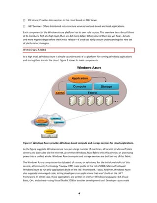    SQL Azure: Provides data services in the cloud based on SQL Server.

   .NET Services: Offers distributed infrastructure services to cloud-based and local applications.

Each component of the Windows Azure platform has its own role to play. This overview describes all three
of its members, first at a high level, then in a bit more detail. While none of them are yet final—details
and more might change before their initial release—it’s not too early to start understanding this new set
of platform technologies.

WINDOWS AZURE

At a high level, Windows Azure is simple to understand: It’s a platform for running Windows applications
and storing their data in the cloud. Figure 2 shows its main components.




Figure 2: Windows Azure provides Windows-based compute and storage services for cloud applications.

As the figure suggests, Windows Azure runs on a large number of machines, all located in Microsoft data
centers and accessible via the Internet. A common Windows Azure fabric knits this plethora of processing
power into a unified whole. Windows Azure compute and storage services are built on top of this fabric.

The Windows Azure compute service is based, of course, on Windows. For the initial availability of this
service, a Community Technology Preview (CTP) made public in the fall of 2008, Microsoft allowed
Windows Azure to run only applications built on the .NET Framework. Today, however, Windows Azure
also supports unmanaged code, letting developers run applications that aren’t built on the .NET
Framework. In either case, those applications are written in ordinary Windows languages—C#, Visual
Basic, C++, and others—using Visual Studio 2008 or another development tool. Developers can create




                                                      4
 