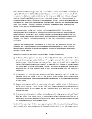 Unlike the Windows Azure storage service, SQL Azure Database is built on Microsoft SQL Server. Still, in its
original 2008 CTP release, SQL Azure Database didn’t expose a traditional relational view of data. Based
on customer feedback, Microsoft decided to change this. Going forward, SQL Azure Database will support
relational data, offering a SQL Server environment in the cloud, complete with indexes, views, stored
procedures, triggers, and more. This data can be accessed using ADO.NET and other Windows data access
interfaces. In fact, applications that today access SQL Server locally will largely work unchanged with data
in SQL Azure Database. Customers can also use on-premises software such as SQL Server Reporting
Services to work with this cloud-based information.

While applications can use SQL Azure Database much as they do a local DBMS, the management
requirements are significantly reduced. Rather than worry about mechanics, such as monitoring disk
usage and servicing log files, a SQL Azure Database customer can focus on what’s important: the data.
Microsoft handles the operational details. And like other components of the Windows Azure platform,
using SQL Azure Database is straightforward: Just go to a Web portal and provide the necessary
information.

The second SQL Azure component announced so far is “Huron” Data Sync. Built on the Microsoft Sync
Framework and SQL Azure Database, this technology synchronizes relational data across various on-
premises DBMSs. The owners of that data can determine what should be synchronized, how conflicts
should be handled, and more.

Applications might rely on SQL Azure in a variety of ways. Here are some examples:

   A Windows Azure application can store its data in SQL Azure Database. While Windows Azure
    provides its own storage, relational tables aren’t among the options it offers. Since many existing
    applications use relational storage and many developers know how to work with it, a significant
    number of Windows Azure applications are likely to rely on SQL Azure Database to work with data in
    this familiar way. To improve performance, customers can specify that a particular Windows Azure
    application must run in the same data center in which SQL Azure Database stores that application’s
    information.

   An application in a small business or a department of a big organization might rely on SQL Azure
    Database. Rather than storing its data in a SQL Server or Access database running on a computer
    under somebody’s desk, the application can instead take advantage of the reliability and availability
    of cloud storage.

   Suppose a manufacturer wishes to make product information available to both its dealer network
    and directly to customers. Putting this data in SQL Azure Database would allow it to be accessed by
    applications running at the dealers and by a customer-facing Web application run by the
    manufacturer itself.

   An organization with a customer database replicated across different geographies might use “Huron”
    Data Sync to keep these replicas in sync. Perhaps each geography needs its own copy of the data for
    performance or to ensure availability or for some other reason. Automatic synchronization can make
    this necessary distribution significantly less painful.

Whether it’s for supporting a Windows Azure application, making data more accessible, keeping that data
synchronized, or other reasons, data services in the cloud can be attractive. As new technologies become



                                                      7
 
