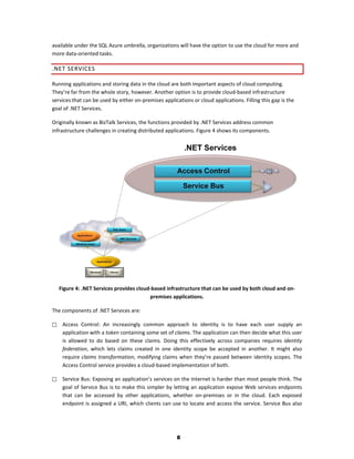available under the SQL Azure umbrella, organizations will have the option to use the cloud for more and
more data-oriented tasks.

.NET SERVICES

Running applications and storing data in the cloud are both important aspects of cloud computing.
They’re far from the whole story, however. Another option is to provide cloud-based infrastructure
services that can be used by either on-premises applications or cloud applications. Filling this gap is the
goal of .NET Services.

Originally known as BizTalk Services, the functions provided by .NET Services address common
infrastructure challenges in creating distributed applications. Figure 4 shows its components.




    Figure 4: .NET Services provides cloud-based infrastructure that can be used by both cloud and on-
                                          premises applications.

The components of .NET Services are:

    Access Control: An increasingly common approach to identity is to have each user supply an
     application with a token containing some set of claims. The application can then decide what this user
     is allowed to do based on these claims. Doing this effectively across companies requires identity
     federation, which lets claims created in one identity scope be accepted in another. It might also
     require claims transformation, modifying claims when they’re passed between identity scopes. The
     Access Control service provides a cloud-based implementation of both.

    Service Bus: Exposing an application’s services on the Internet is harder than most people think. The
     goal of Service Bus is to make this simpler by letting an application expose Web services endpoints
     that can be accessed by other applications, whether on-premises or in the cloud. Each exposed
     endpoint is assigned a URI, which clients can use to locate and access the service. Service Bus also




                                                       8
 