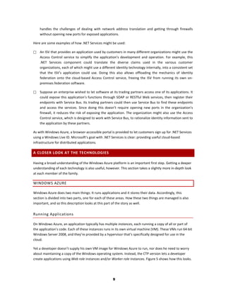 handles the challenges of dealing with network address translation and getting through firewalls
    without opening new ports for exposed applications.

Here are some examples of how .NET Services might be used:

   An ISV that provides an application used by customers in many different organizations might use the
    Access Control service to simplify the application’s development and operation. For example, this
    .NET Services component could translate the diverse claims used in the various customer
    organizations, each of which might use a different identity technology internally, into a consistent set
    that the ISV’s application could use. Doing this also allows offloading the mechanics of identity
    federation onto the cloud-based Access Control service, freeing the ISV from running its own on-
    premises federation software.

   Suppose an enterprise wished to let software at its trading partners access one of its applications. It
    could expose this application’s functions through SOAP or RESTful Web services, then register their
    endpoints with Service Bus. Its trading partners could then use Service Bus to find these endpoints
    and access the services. Since doing this doesn’t require opening new ports in the organization’s
    firewall, it reduces the risk of exposing the application. The organization might also use the Access
    Control service, which is designed to work with Service Bus, to rationalize identity information sent to
    the application by these partners.

As with Windows Azure, a browser-accessible portal is provided to let customers sign up for .NET Services
using a Windows Live ID. Microsoft’s goal with .NET Services is clear: providing useful cloud-based
infrastructure for distributed applications.

A CLOSER LOOK AT THE TECHNOLOGIES

Having a broad understanding of the Windows Azure platform is an important first step. Getting a deeper
understanding of each technology is also useful, however. This section takes a slightly more in-depth look
at each member of the family.

WINDOWS AZURE

Windows Azure does two main things: It runs applications and it stores their data. Accordingly, this
section is divided into two parts, one for each of these areas. How these two things are managed is also
important, and so this description looks at this part of the story as well.

Running Applications

On Windows Azure, an application typically has multiple instances, each running a copy of all or part of
the application’s code. Each of these instances runs in its own virtual machine (VM). These VMs run 64-bit
Windows Server 2008, and they’re provided by a hypervisor that’s specifically designed for use in the
cloud.

Yet a developer doesn’t supply his own VM image for Windows Azure to run, nor does he need to worry
about maintaining a copy of the Windows operating system. Instead, the CTP version lets a developer
create applications using Web role instances and/or Worker role instances. Figure 5 shows how this looks.




                                                     9
 