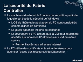 30
La sécurité du Fabric
Controller
• La machine virtuelle est la frontière de sécurité à partir de
laquelle est basée la sécurité de Windows
• L’OS de l’hôte et le host agent du FC sont considérés
comme dignes de confiance
• Le guest agent est indigne de confiance
• Le host agent du FC assure que la VM peut seulement
accéder aux adresses IP affectées aux VM du même
service
• Permet l’accès aux adresses Internet
• Le FC utilise des certificats et la sécurité réseau pour
autoriser l’accès aux ressources du Datacenter
 