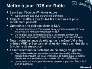 35
Mettre à jour l’OS de l’hôte
• Lancé par l’équipe Windows Azure
• Typiquement pas plus qu’une fois par mois
• Objectif : mettre à jour toutes les machines le plus
rapidement possible
• Contrainte : ne doit pas violer le SLA
• Un service a besoin d’au moins deux update domains et deux
instances de rôle pour respecter le SLA
• On ne peut pas permettre à plus d’un update domain de
n’importe quel service d’être hors service à un instant donné
• Note : votre instance de rôle garde la même VM et les
mêmes VHD, préservant ainsi les données cachées dans
le volume de ressource
• Essentiellement un problème de coloriage de graphe
• Des arrêtes existent entre des sommets (nœuds) si les deux
nœuds hébergeant les deux instances de hôtes pour le même
rôle de service sont dans des update domains différents
• Les nœuds qui n’ont pas d’arrêtes entre eux peuvent être mis à
jour en parallèle
 