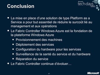 41
Conclusion
• La mise en place d’une solution de type Platform as a
Service a pour but essentiel de réduire le surcoût lié au
management et aux opérations
• Le Fabric Controller Windows Azure est la fondation de
la plateforme Windows Azure
• Provisionnement des machines
• Déploiement des services
• Configuration du hardware pour les services
• Surveillance de la santé du service et du hardware
• Réparation du service
• Le Fabric Controller continue d’évoluer…
 