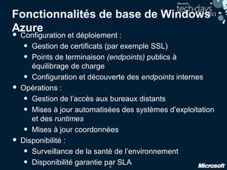 8
Fonctionnalités de base de Windows
Azure
• Configuration et déploiement :
• Gestion de certificats (par exemple SSL)
• Points de terminaison (endpoints) publics à
équilibrage de charge
• Configuration et découverte des endpoints internes
• Opérations :
• Gestion de l’accès aux bureaux distants
• Mises à jour automatisées des systèmes d’exploitation
et des runtimes
• Mises à jour coordonnées
• Disponibilité :
• Surveillance de la santé de l’environnement
• Disponibilité garantie par SLA
 