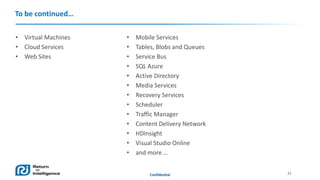 To be continued…
• Virtual Machines
• Cloud Services
• Web Sites

•
•
•
•
•
•
•
•
•
•
•
•
•

Mobile Services
Tables, Blobs and Queues
Service Bus
SQL Azure
Active Directory
Media Services
Recovery Services
Scheduler
Traffic Manager
Content Delivery Network
HDInsight
Visual Studio Online
and more …

Confidential

21

 