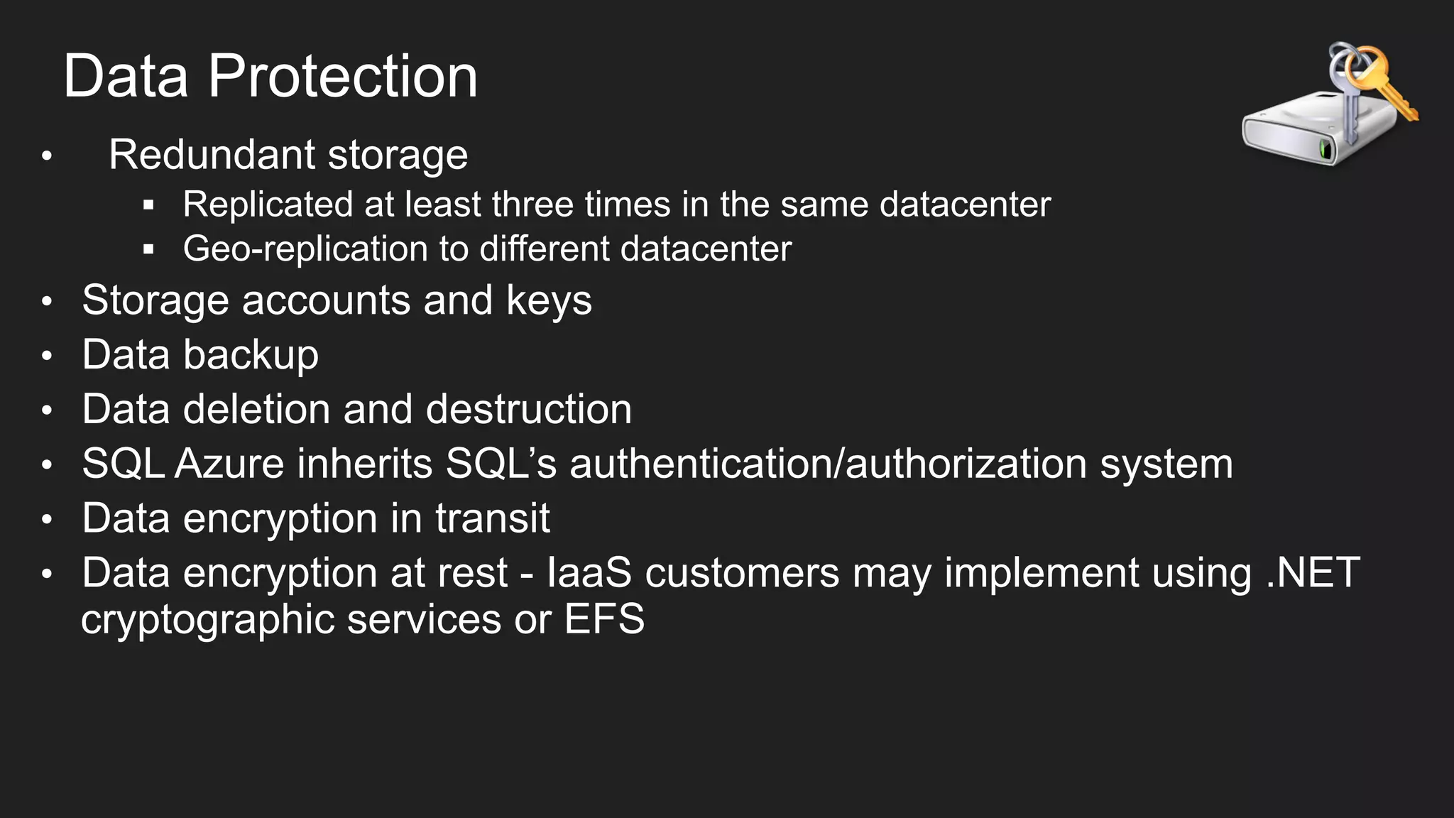 Data Protection
• 

Redundant storage
§  Replicated at least three times in the same datacenter
§  Geo-replication to different datacenter

• 
• 
• 
• 
• 
• 

Storage accounts and keys
Data backup
Data deletion and destruction
SQL Azure inherits SQL’s authentication/authorization system
Data encryption in transit
Data encryption at rest - IaaS customers may implement using .NET
cryptographic services or EFS

 