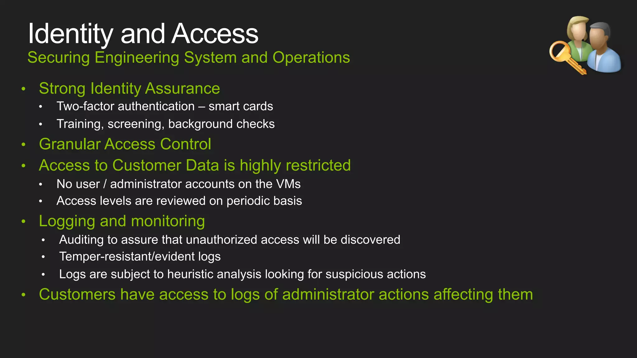 Securing Engineering System and Operations
•  Strong Identity Assurance

•  Granular Access Control
•  Access to Customer Data is highly restricted

•  Logging and monitoring

•  Customers have access to logs of administrator actions affecting them

 