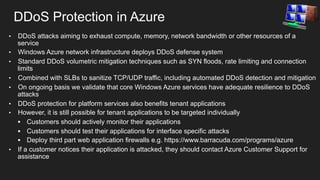 DDoS Protection in Azure
• 
• 
• 
• 
• 
• 
• 

• 

DDoS attacks aiming to exhaust compute, memory, network bandwidth or other resources of a
service
Windows Azure network infrastructure deploys DDoS defense system
Standard DDoS volumetric mitigation techniques such as SYN floods, rate limiting and connection
limits
Combined with SLBs to sanitize TCP/UDP traffic, including automated DDoS detection and mitigation
On ongoing basis we validate that core Windows Azure services have adequate resilience to DDoS
attacks
DDoS protection for platform services also benefits tenant applications
However, it is still possible for tenant applications to be targeted individually
§  Customers should actively monitor their applications
§  Customers should test their applications for interface specific attacks
§  Deploy third part web application firewalls e.g. https://www.barracuda.com/programs/azure
If a customer notices their application is attacked, they should contact Azure Customer Support for
assistance

 