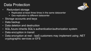 Data Protection
• 

Redundant storage
§  Replicated at least three times in the same datacenter
§  Geo-replication to different datacenter

• 
• 
• 
• 
• 
• 

Storage accounts and keys
Data backup
Data deletion and destruction
SQL Azure inherits SQL’s authentication/authorization system
Data encryption in transit
Data encryption at rest - IaaS customers may implement using .NET
cryptographic services or EFS

 