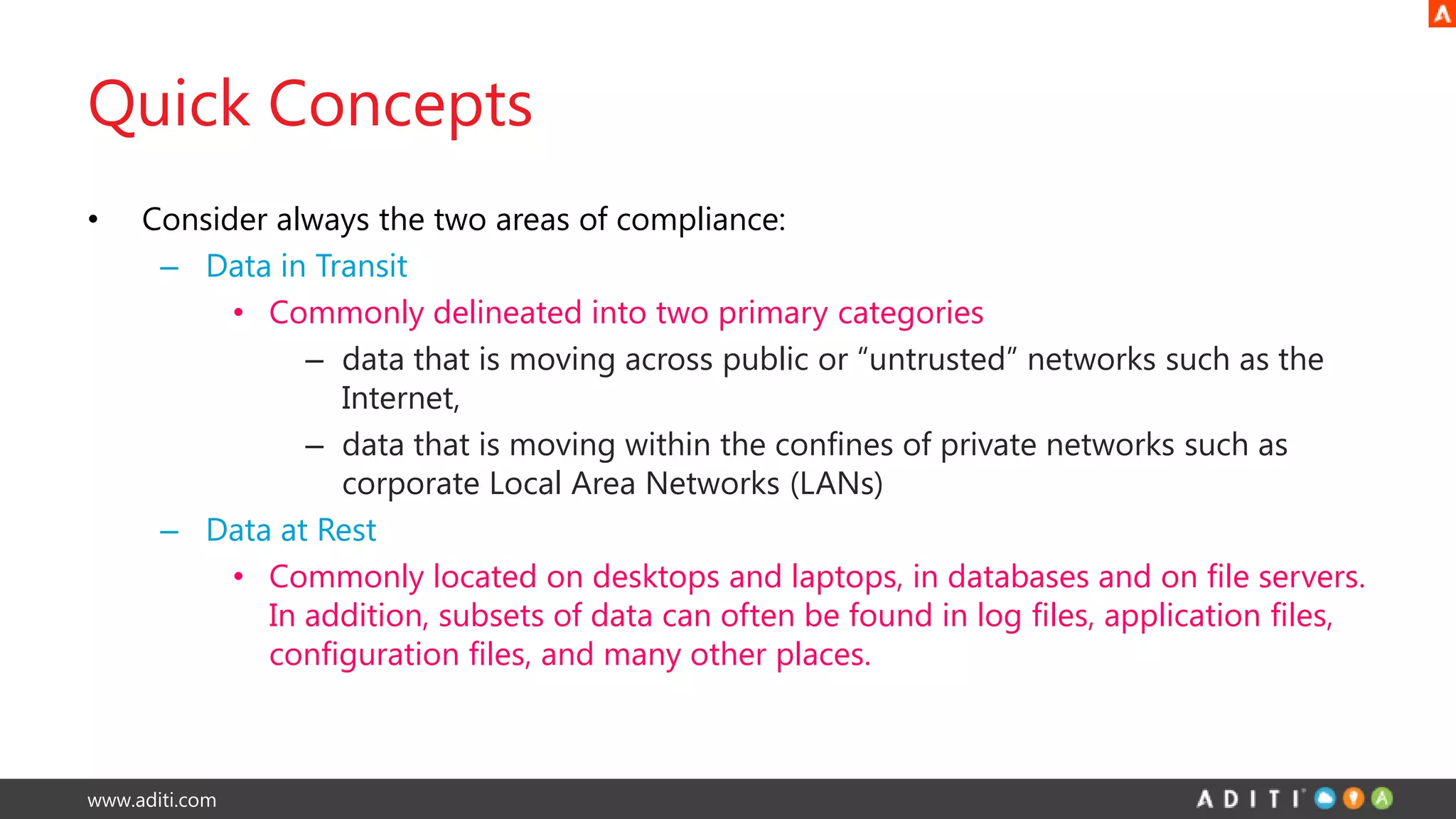 www.aditi.com
Quick Concepts
• Consider always the two areas of compliance:
– Data in Transit
• Commonly delineated into two primary categories
– data that is moving across public or “untrusted” networks such as the
Internet,
– data that is moving within the confines of private networks such as
corporate Local Area Networks (LANs)
– Data at Rest
• Commonly located on desktops and laptops, in databases and on file servers.
In addition, subsets of data can often be found in log files, application files,
configuration files, and many other places.
 
