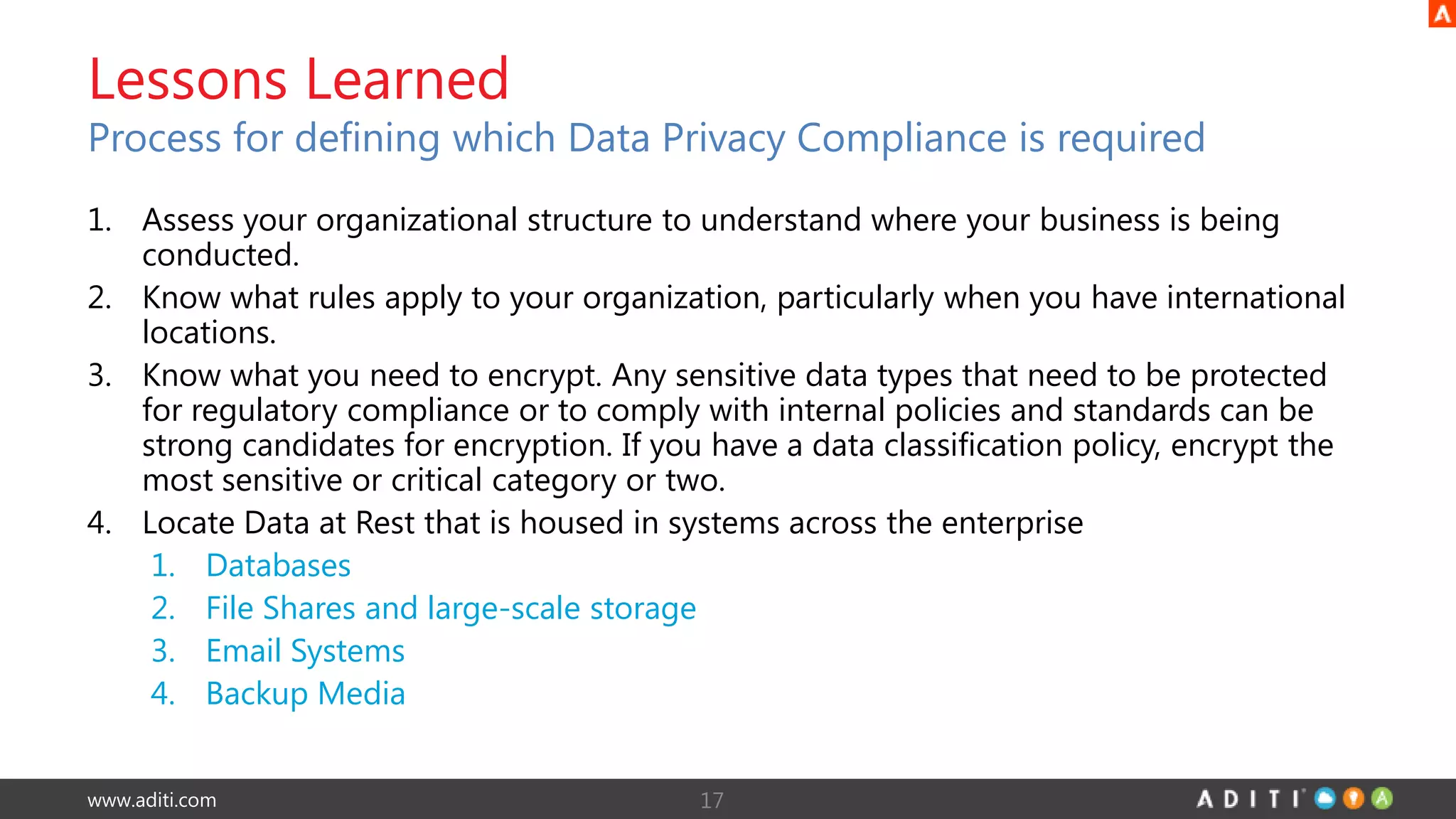 www.aditi.com
Lessons Learned
Process for defining which Data Privacy Compliance is required
1. Assess your organizational structure to understand where your business is being
conducted.
2. Know what rules apply to your organization, particularly when you have international
locations.
3. Know what you need to encrypt. Any sensitive data types that need to be protected
for regulatory compliance or to comply with internal policies and standards can be
strong candidates for encryption. If you have a data classification policy, encrypt the
most sensitive or critical category or two.
4. Locate Data at Rest that is housed in systems across the enterprise
1. Databases
2. File Shares and large-scale storage
3. Email Systems
4. Backup Media
17
 