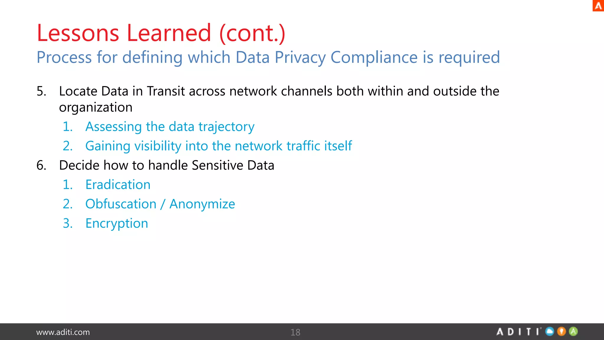 www.aditi.com
5. Locate Data in Transit across network channels both within and outside the
organization
1. Assessing the data trajectory
2. Gaining visibility into the network traffic itself
6. Decide how to handle Sensitive Data
1. Eradication
2. Obfuscation / Anonymize
3. Encryption
18
Lessons Learned (cont.)
Process for defining which Data Privacy Compliance is required
 