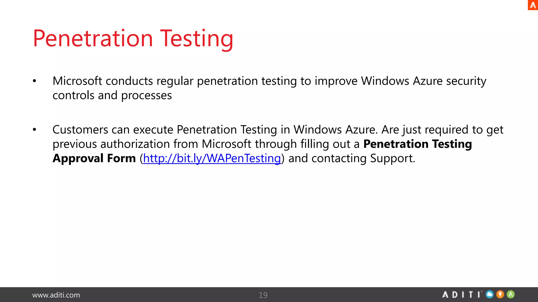 www.aditi.com
Penetration Testing
• Microsoft conducts regular penetration testing to improve Windows Azure security
controls and processes
• Customers can execute Penetration Testing in Windows Azure. Are just required to get
previous authorization from Microsoft through filling out a Penetration Testing
Approval Form (http://bit.ly/WAPenTesting) and contacting Support.
19
 