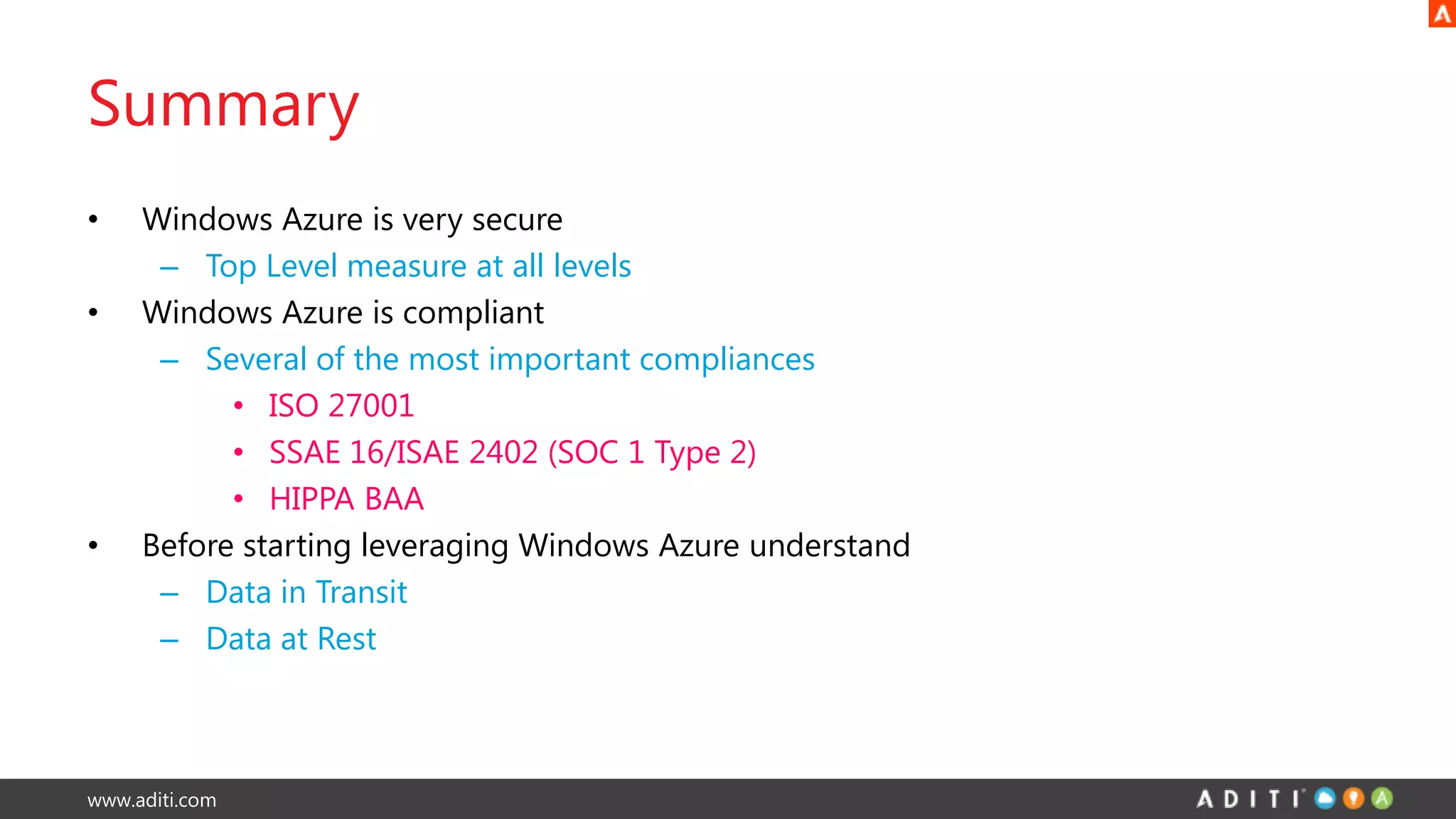 www.aditi.com
Summary
• Windows Azure is very secure
– Top Level measure at all levels
• Windows Azure is compliant
– Several of the most important compliances
• ISO 27001
• SSAE 16/ISAE 2402 (SOC 1 Type 2)
• HIPPA BAA
• Before starting leveraging Windows Azure understand
– Data in Transit
– Data at Rest
 