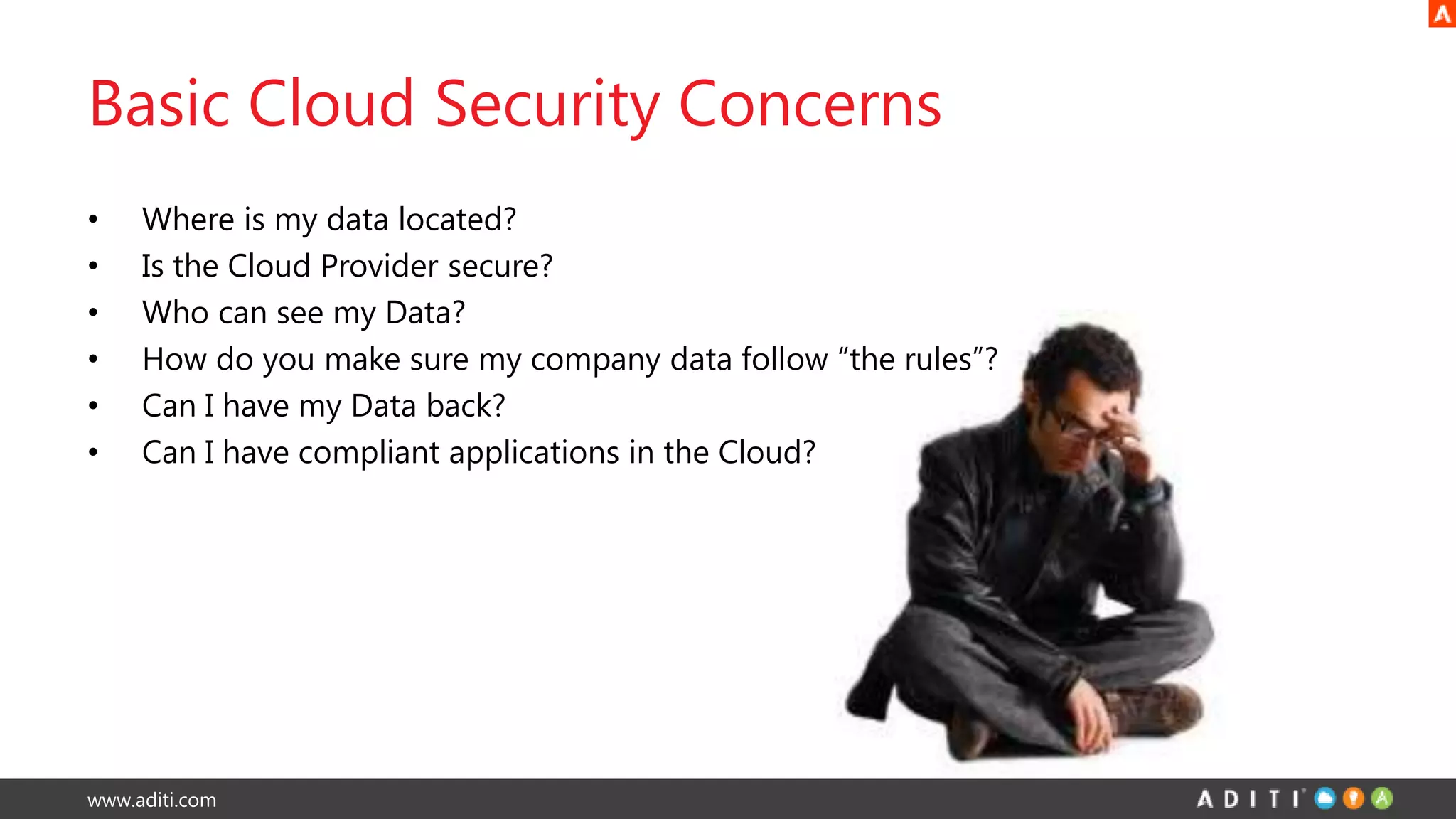 www.aditi.com
Basic Cloud Security Concerns
• Where is my data located?
• Is the Cloud Provider secure?
• Who can see my Data?
• How do you make sure my company data follow “the rules”?
• Can I have my Data back?
• Can I have compliant applications in the Cloud?
 