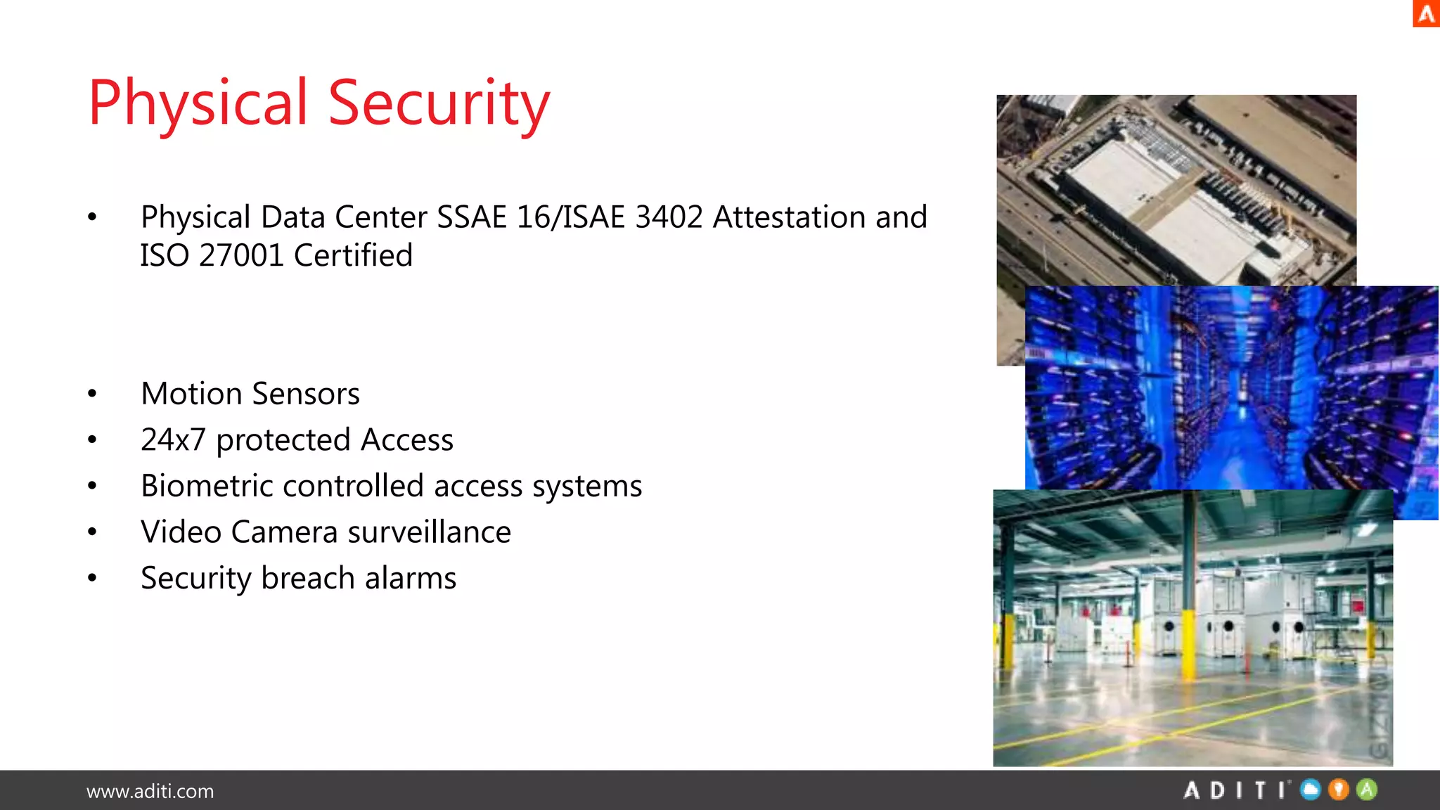 www.aditi.com
Physical Security
• Physical Data Center SSAE 16/ISAE 3402 Attestation and
ISO 27001 Certified
• Motion Sensors
• 24x7 protected Access
• Biometric controlled access systems
• Video Camera surveillance
• Security breach alarms
 