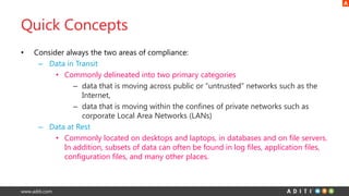 www.aditi.com
Quick Concepts
• Consider always the two areas of compliance:
– Data in Transit
• Commonly delineated into two primary categories
– data that is moving across public or “untrusted” networks such as the
Internet,
– data that is moving within the confines of private networks such as
corporate Local Area Networks (LANs)
– Data at Rest
• Commonly located on desktops and laptops, in databases and on file servers.
In addition, subsets of data can often be found in log files, application files,
configuration files, and many other places.
 