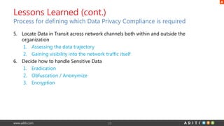 www.aditi.com
5. Locate Data in Transit across network channels both within and outside the
organization
1. Assessing the data trajectory
2. Gaining visibility into the network traffic itself
6. Decide how to handle Sensitive Data
1. Eradication
2. Obfuscation / Anonymize
3. Encryption
18
Lessons Learned (cont.)
Process for defining which Data Privacy Compliance is required
 