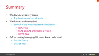 www.aditi.com
Summary
• Windows Azure is very secure
– Top Level measure at all levels
• Windows Azure is compliant
– Several of the most important compliances
• ISO 27001
• SSAE 16/ISAE 2402 (SOC 1 Type 2)
• HIPPA BAA
• Before starting leveraging Windows Azure understand
– Data in Transit
– Data at Rest
 