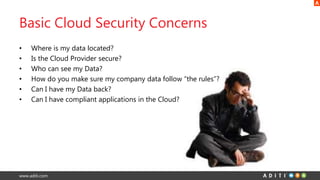 www.aditi.com
Basic Cloud Security Concerns
• Where is my data located?
• Is the Cloud Provider secure?
• Who can see my Data?
• How do you make sure my company data follow “the rules”?
• Can I have my Data back?
• Can I have compliant applications in the Cloud?
 
