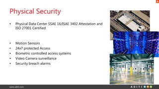 www.aditi.com
Physical Security
• Physical Data Center SSAE 16/ISAE 3402 Attestation and
ISO 27001 Certified
• Motion Sensors
• 24x7 protected Access
• Biometric controlled access systems
• Video Camera surveillance
• Security breach alarms
 