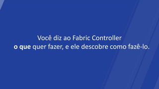 Você diz ao Fabric Controller
o que quer fazer, e ele descobre como fazê-lo.
 
