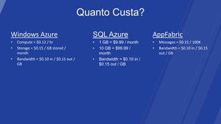 Quanto Custa?

Windows Azure                               SQL Azure                    AppFabric
•   Compute = $0.12 / hr                    •   1 GB = $9.99 / month     •   Messages = $0.15 / 100K
•   Storage = $0.15 / GB stored /           •   10 GB = $99.99 /         •   Bandwidth = $0.10 in / $0.15
    month                                       month                        out / GB
•   Bandwidth = $0.10 in / $0.15 out /      •   Bandwidth = $0.10 in /
    GB                                          $0.15 out / GB
 