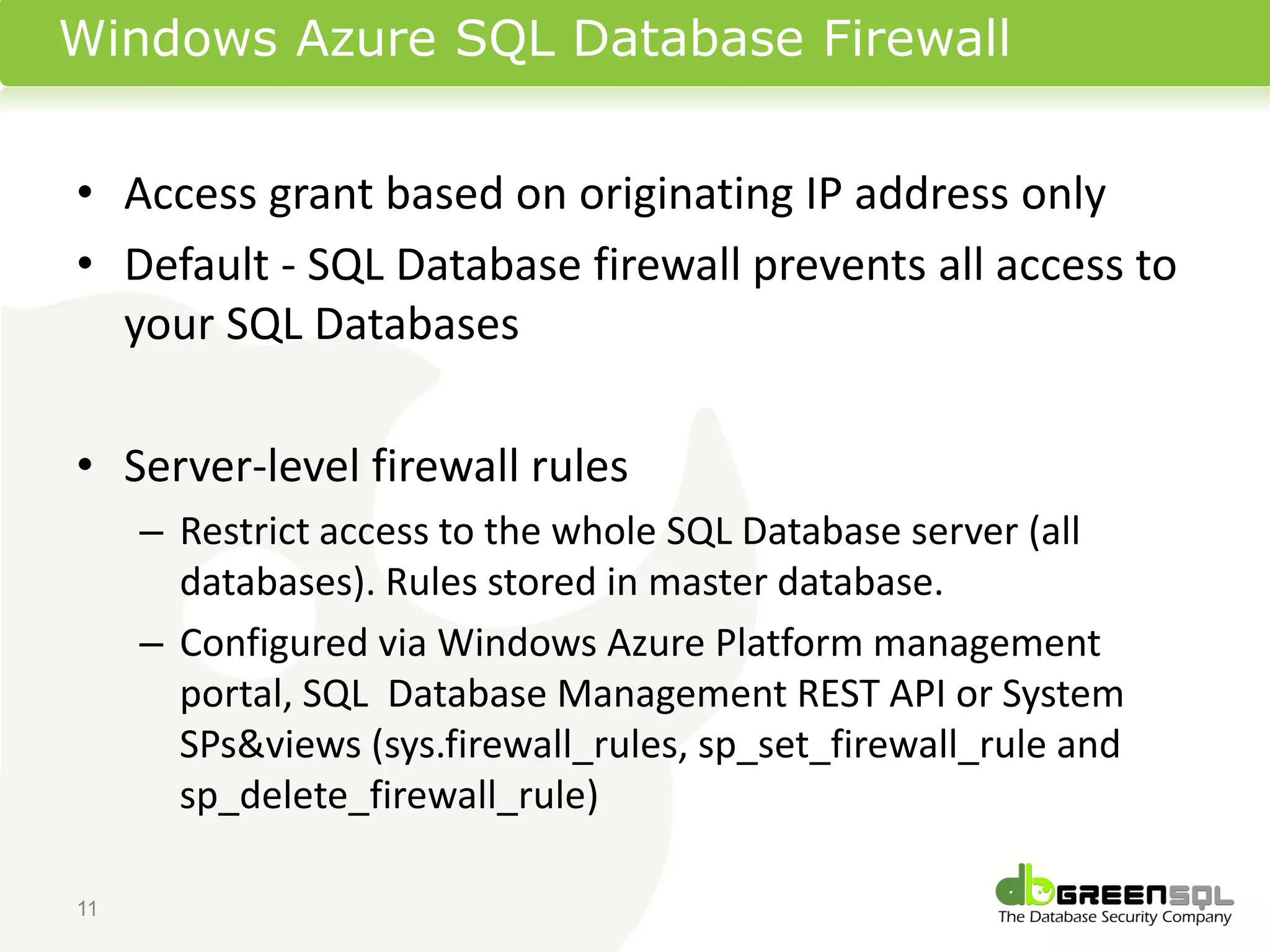 Windows Azure SQL Database Firewall


• Access grant based on originating IP address only
• Default - SQL Database firewall prevents all access to
  your SQL Databases

• Server-level firewall rules
     – Restrict access to the whole SQL Database server (all
       databases). Rules stored in master database.
     – Configured via Windows Azure Platform management
       portal, SQL Database Management REST API or System
       SPs&views (sys.firewall_rules, sp_set_firewall_rule and
       sp_delete_firewall_rule)

11
 