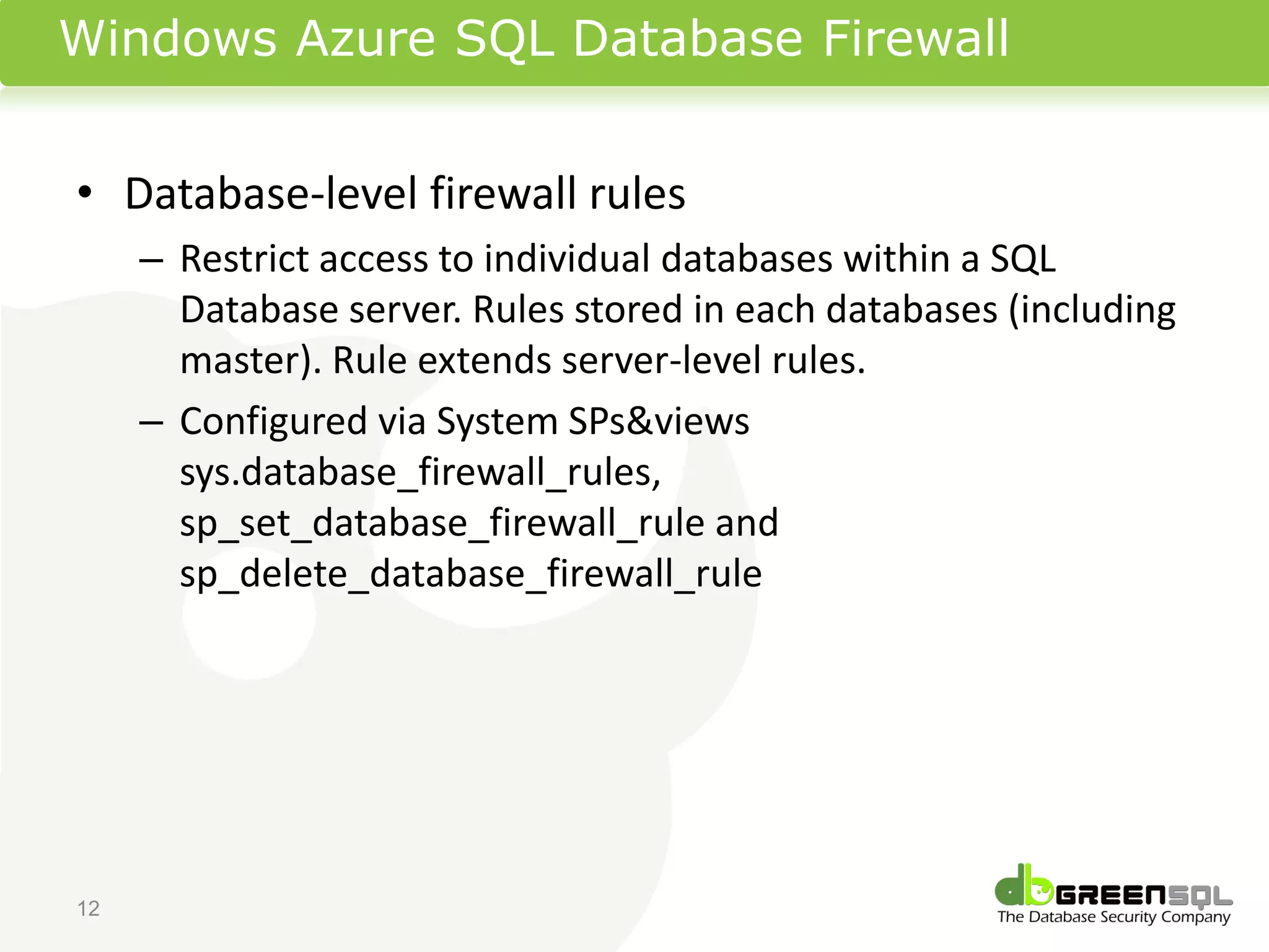 Windows Azure SQL Database Firewall


• Database-level firewall rules
     – Restrict access to individual databases within a SQL
       Database server. Rules stored in each databases (including
       master). Rule extends server-level rules.
     – Configured via System SPs&views
       sys.database_firewall_rules,
       sp_set_database_firewall_rule and
       sp_delete_database_firewall_rule




12
 