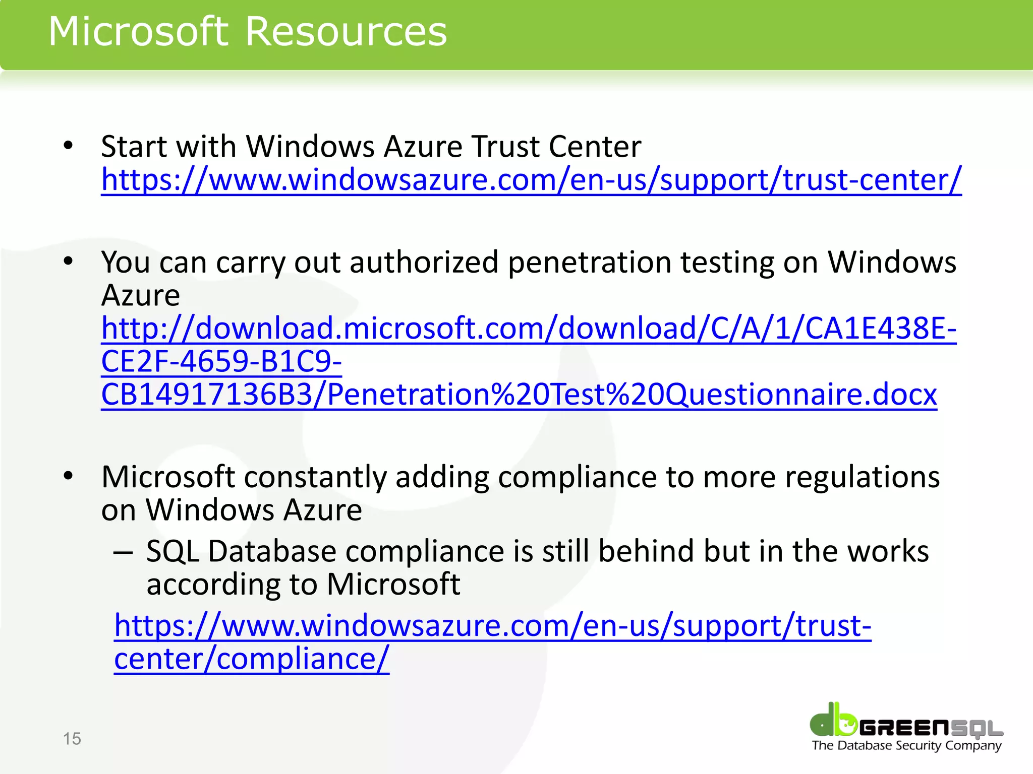 Microsoft Resources

• Start with Windows Azure Trust Center
  https://www.windowsazure.com/en-us/support/trust-center/

• You can carry out authorized penetration testing on Windows
  Azure
  http://download.microsoft.com/download/C/A/1/CA1E438E-
  CE2F-4659-B1C9-
  CB14917136B3/Penetration%20Test%20Questionnaire.docx

• Microsoft constantly adding compliance to more regulations
  on Windows Azure
   – SQL Database compliance is still behind but in the works
     according to Microsoft
   https://www.windowsazure.com/en-us/support/trust-
   center/compliance/

15
 