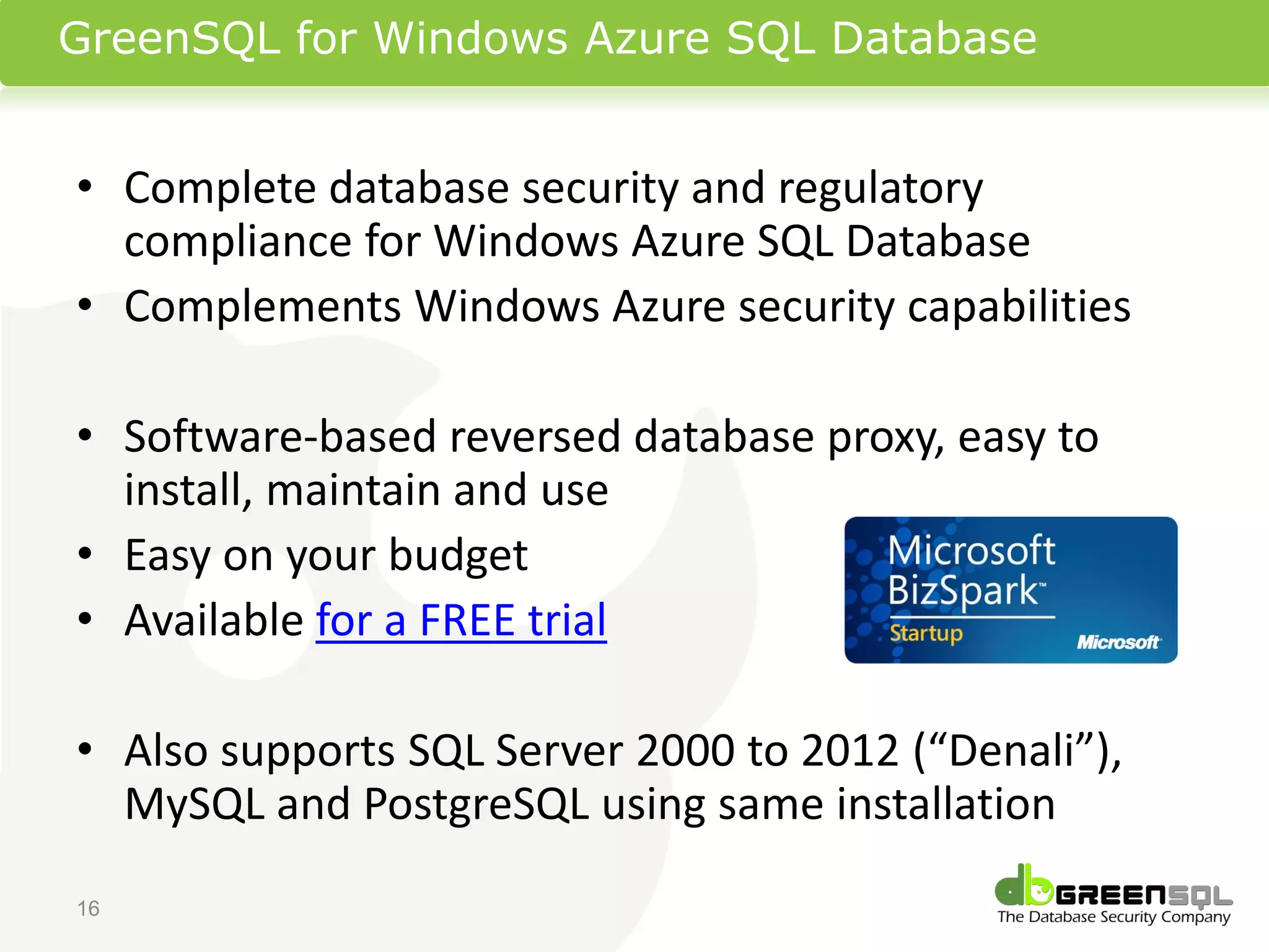 GreenSQL for Windows Azure SQL Database


• Complete database security and regulatory
  compliance for Windows Azure SQL Database
• Complements Windows Azure security capabilities

• Software-based reversed database proxy, easy to
  install, maintain and use
• Easy on your budget
• Available for a FREE trial

• Also supports SQL Server 2000 to 2012 (“Denali”),
  MySQL and PostgreSQL using same installation
16
 