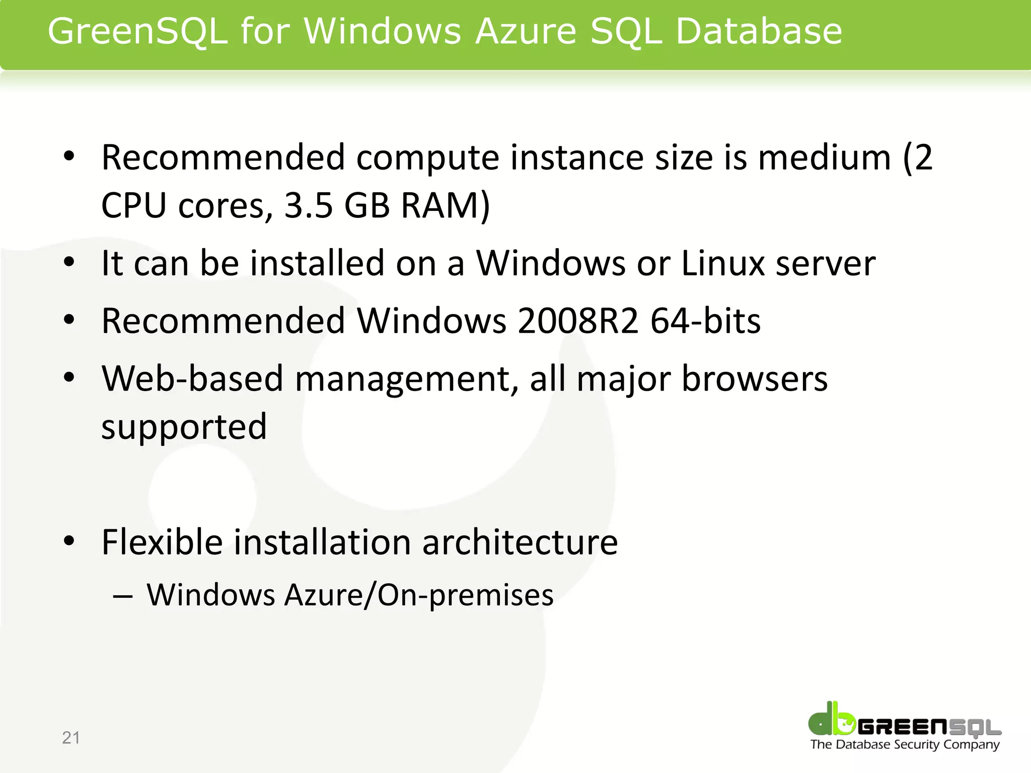 GreenSQL for Windows Azure SQL Database


• Recommended compute instance size is medium (2
  CPU cores, 3.5 GB RAM)
• It can be installed on a Windows or Linux server
• Recommended Windows 2008R2 64-bits
• Web-based management, all major browsers
  supported

• Flexible installation architecture
     – Windows Azure/On-premises



21
 