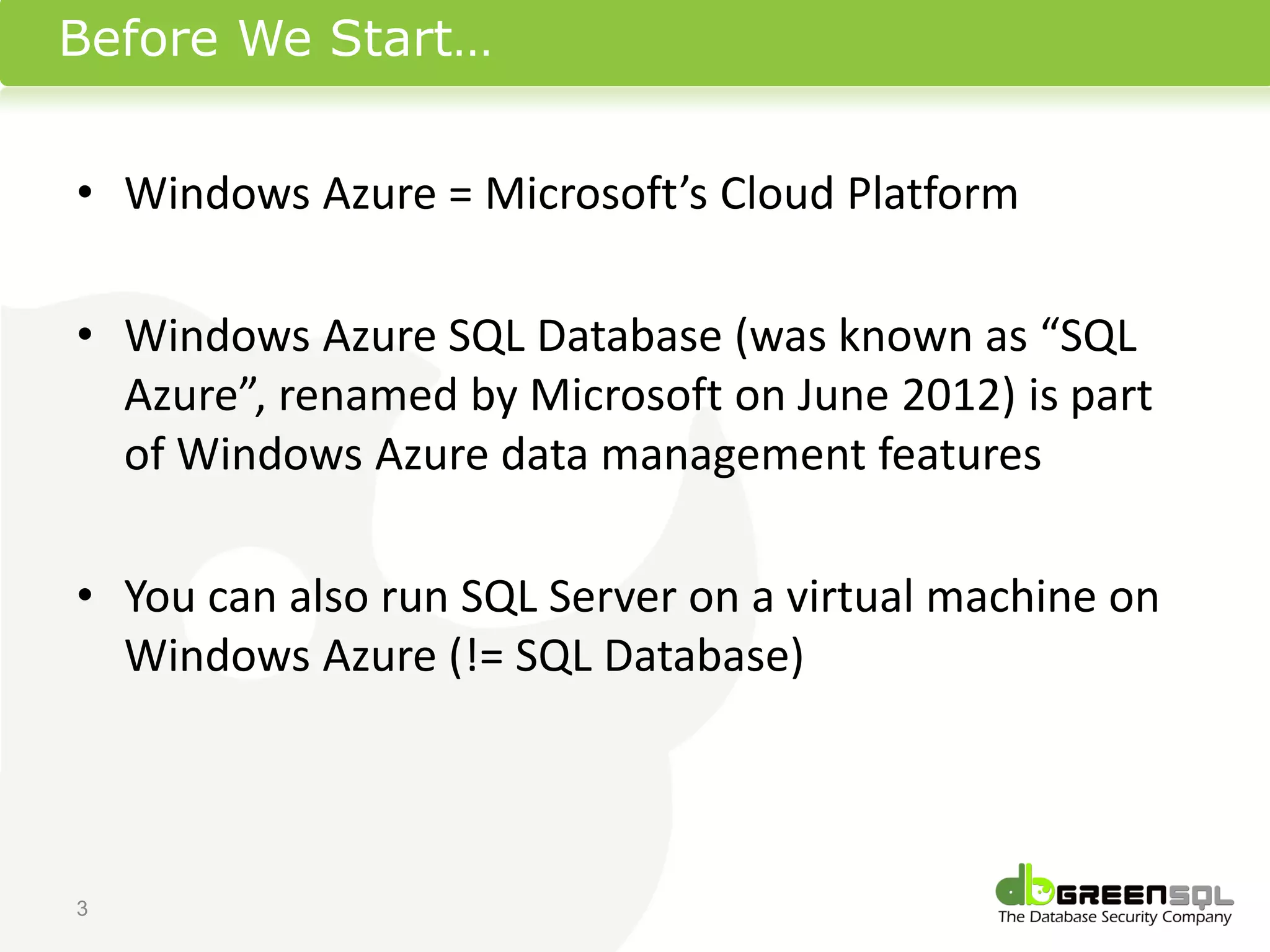 Before We Start…


• Windows Azure = Microsoft’s Cloud Platform

• Windows Azure SQL Database (was known as “SQL
  Azure”, renamed by Microsoft on June 2012) is part
  of Windows Azure data management features

• You can also run SQL Server on a virtual machine on
  Windows Azure (!= SQL Database)



3
 