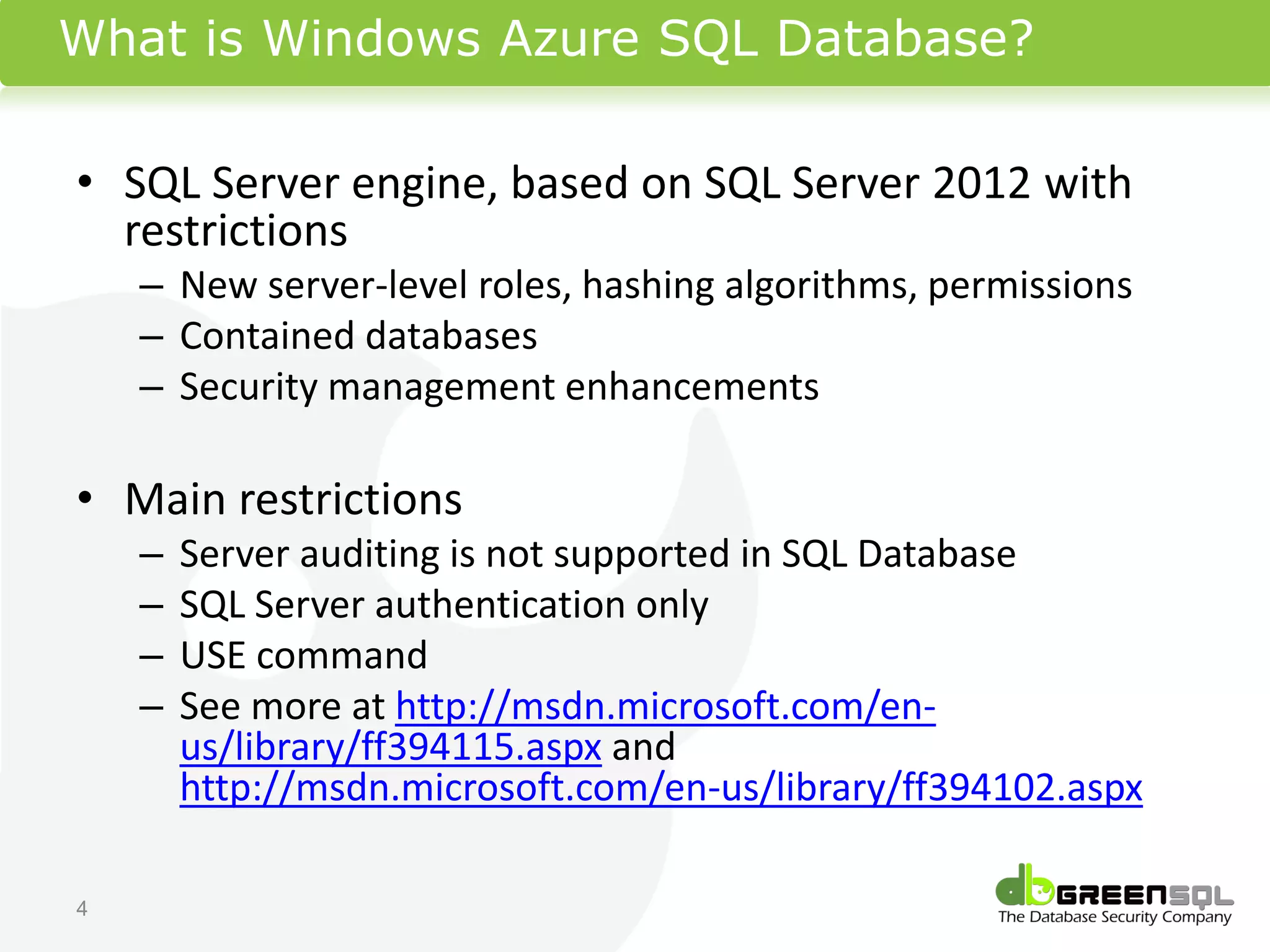 What is Windows Azure SQL Database?

• SQL Server engine, based on SQL Server 2012 with
  restrictions
    – New server-level roles, hashing algorithms, permissions
    – Contained databases
    – Security management enhancements

• Main restrictions
    –   Server auditing is not supported in SQL Database
    –   SQL Server authentication only
    –   USE command
    –   See more at http://msdn.microsoft.com/en-
        us/library/ff394115.aspx and
        http://msdn.microsoft.com/en-us/library/ff394102.aspx

4
 