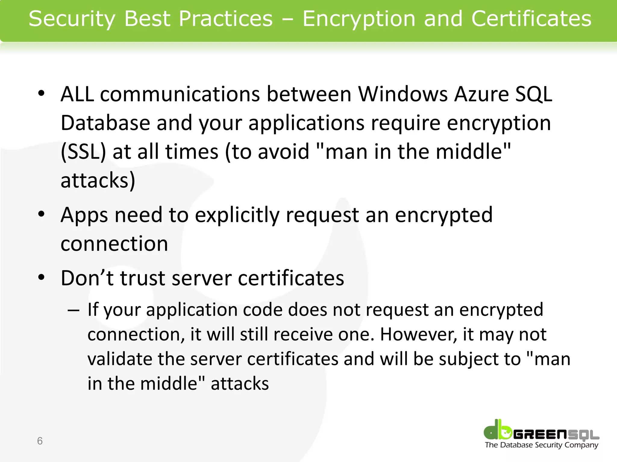 Security Best Practices – Encryption and Certificates


• ALL communications between Windows Azure SQL
  Database and your applications require encryption
  (SSL) at all times (to avoid "man in the middle"
  attacks)
• Apps need to explicitly request an encrypted
  connection
• Don’t trust server certificates
    – If your application code does not request an encrypted
      connection, it will still receive one. However, it may not
      validate the server certificates and will be subject to "man
      in the middle" attacks

6
 