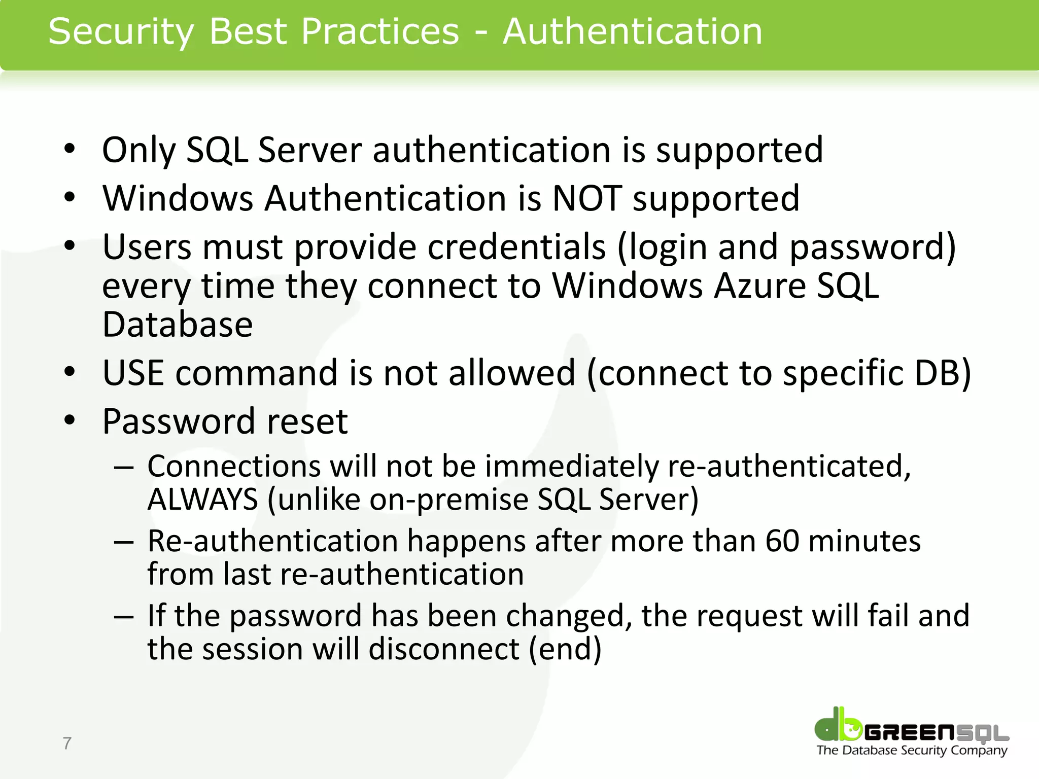 Security Best Practices - Authentication


• Only SQL Server authentication is supported
• Windows Authentication is NOT supported
• Users must provide credentials (login and password)
  every time they connect to Windows Azure SQL
  Database
• USE command is not allowed (connect to specific DB)
• Password reset
    – Connections will not be immediately re-authenticated,
      ALWAYS (unlike on-premise SQL Server)
    – Re-authentication happens after more than 60 minutes
      from last re-authentication
    – If the password has been changed, the request will fail and
      the session will disconnect (end)

7
 