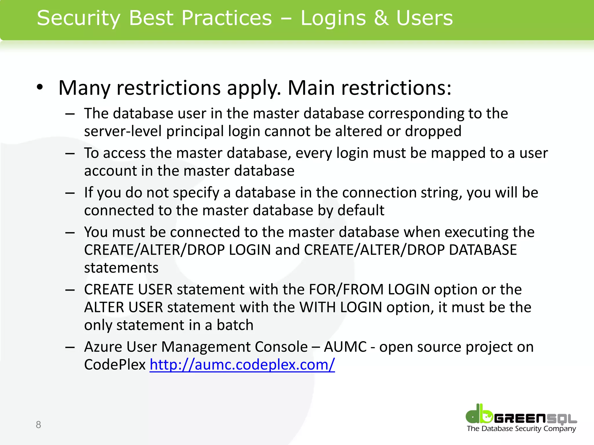 Security Best Practices – Logins & Users


• Many restrictions apply. Main restrictions:
    – The database user in the master database corresponding to the
      server-level principal login cannot be altered or dropped
    – To access the master database, every login must be mapped to a user
      account in the master database
    – If you do not specify a database in the connection string, you will be
      connected to the master database by default
    – You must be connected to the master database when executing the
      CREATE/ALTER/DROP LOGIN and CREATE/ALTER/DROP DATABASE
      statements
    – CREATE USER statement with the FOR/FROM LOGIN option or the
      ALTER USER statement with the WITH LOGIN option, it must be the
      only statement in a batch
    – Azure User Management Console – AUMC - open source project on
      CodePlex http://aumc.codeplex.com/


8
 
