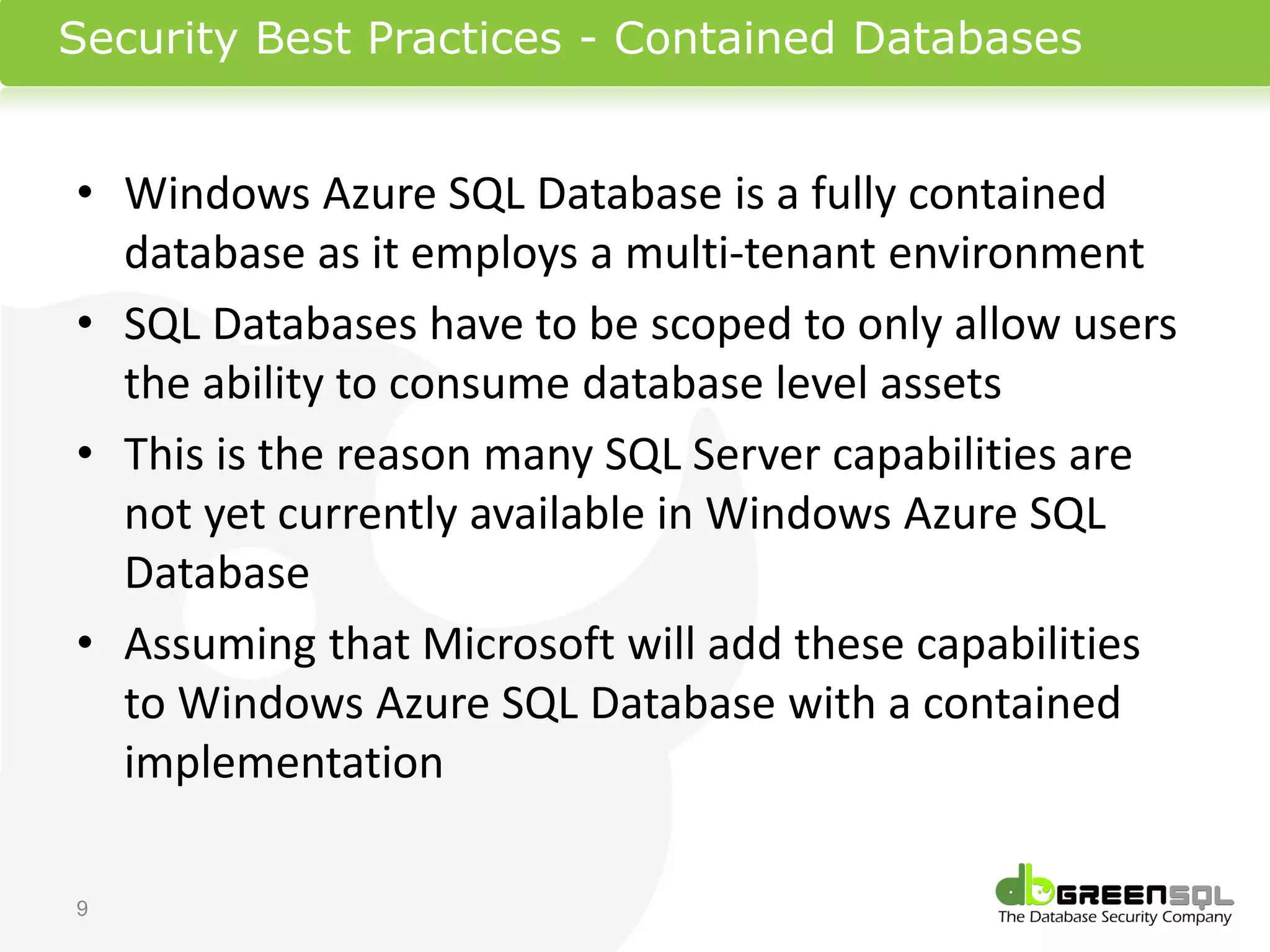 Security Best Practices - Contained Databases


• Windows Azure SQL Database is a fully contained
  database as it employs a multi-tenant environment
• SQL Databases have to be scoped to only allow users
  the ability to consume database level assets
• This is the reason many SQL Server capabilities are
  not yet currently available in Windows Azure SQL
  Database
• Assuming that Microsoft will add these capabilities
  to Windows Azure SQL Database with a contained
  implementation

9
 