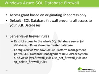 Windows Azure SQL Database Firewall


• Access grant based on originating IP address only
• Default - SQL Database firewall prevents all access to
  your SQL Databases

• Server-level firewall rules
     – Restrict access to the whole SQL Database server (all
       databases). Rules stored in master database.
     – Configured via Windows Azure Platform management
       portal, SQL Database Management REST API or System
       SPs&views (sys.firewall_rules, sp_set_firewall_rule and
       sp_delete_firewall_rule)

11
 