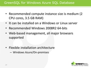 GreenSQL for Windows Azure SQL Database


• Recommended compute instance size is medium (2
  CPU cores, 3.5 GB RAM)
• It can be installed on a Windows or Linux server
• Recommended Windows 2008R2 64-bits
• Web-based management, all major browsers
  supported

• Flexible installation architecture
     – Windows Azure/On-premises



21
 