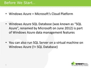 Before We Start…


• Windows Azure = Microsoft’s Cloud Platform

• Windows Azure SQL Database (was known as “SQL
  Azure”, renamed by Microsoft on June 2012) is part
  of Windows Azure data management features

• You can also run SQL Server on a virtual machine on
  Windows Azure (!= SQL Database)



3
 