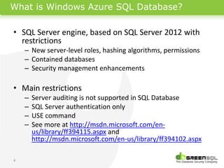 What is Windows Azure SQL Database?

• SQL Server engine, based on SQL Server 2012 with
  restrictions
    – New server-level roles, hashing algorithms, permissions
    – Contained databases
    – Security management enhancements

• Main restrictions
    –   Server auditing is not supported in SQL Database
    –   SQL Server authentication only
    –   USE command
    –   See more at http://msdn.microsoft.com/en-
        us/library/ff394115.aspx and
        http://msdn.microsoft.com/en-us/library/ff394102.aspx

4
 