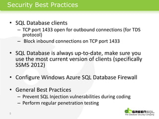 Security Best Practices

• SQL Database clients
    – TCP port 1433 open for outbound connections (for TDS
      protocol)
    – Block inbound connections on TCP port 1433

• SQL Database is always up-to-date, make sure you
  use the most current version of clients (specifically
  SSMS 2012)

• Configure Windows Azure SQL Database Firewall

• General Best Practices
    – Prevent SQL Injection vulnerabilities during coding
    – Perform regular penetration testing
5
 