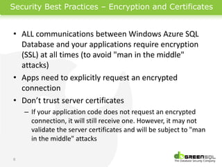 Security Best Practices – Encryption and Certificates


• ALL communications between Windows Azure SQL
  Database and your applications require encryption
  (SSL) at all times (to avoid "man in the middle"
  attacks)
• Apps need to explicitly request an encrypted
  connection
• Don’t trust server certificates
    – If your application code does not request an encrypted
      connection, it will still receive one. However, it may not
      validate the server certificates and will be subject to "man
      in the middle" attacks

6
 