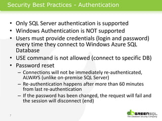 Security Best Practices - Authentication


• Only SQL Server authentication is supported
• Windows Authentication is NOT supported
• Users must provide credentials (login and password)
  every time they connect to Windows Azure SQL
  Database
• USE command is not allowed (connect to specific DB)
• Password reset
    – Connections will not be immediately re-authenticated,
      ALWAYS (unlike on-premise SQL Server)
    – Re-authentication happens after more than 60 minutes
      from last re-authentication
    – If the password has been changed, the request will fail and
      the session will disconnect (end)

7
 