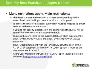 Security Best Practices – Logins & Users


• Many restrictions apply. Main restrictions:
    – The database user in the master database corresponding to the
      server-level principal login cannot be altered or dropped
    – To access the master database, every login must be mapped to a user
      account in the master database
    – If you do not specify a database in the connection string, you will be
      connected to the master database by default
    – You must be connected to the master database when executing the
      CREATE/ALTER/DROP LOGIN and CREATE/ALTER/DROP DATABASE
      statements
    – CREATE USER statement with the FOR/FROM LOGIN option or the
      ALTER USER statement with the WITH LOGIN option, it must be the
      only statement in a batch
    – Azure User Management Console – AUMC - open source project on
      CodePlex http://aumc.codeplex.com/


8
 