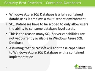 Security Best Practices - Contained Databases


• Windows Azure SQL Database is a fully contained
  database as it employs a multi-tenant environment
• SQL Databases have to be scoped to only allow users
  the ability to consume database level assets
• This is the reason many SQL Server capabilities are
  not yet currently available in Windows Azure SQL
  Database
• Assuming that Microsoft will add these capabilities
  to Windows Azure SQL Database with a contained
  implementation

9
 